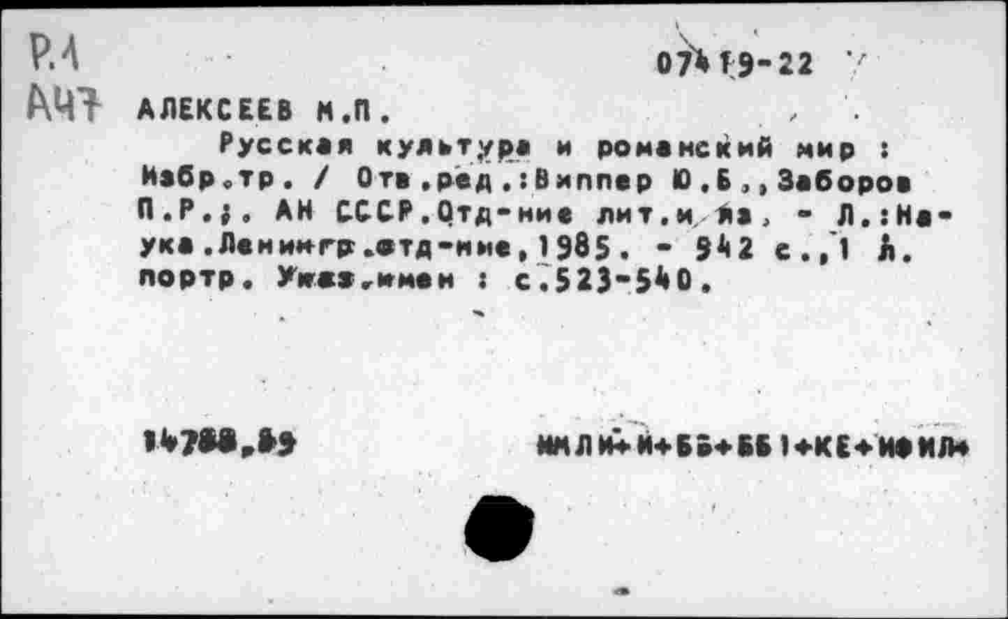 ﻿Р.4	0Й19-22 7
АЛЕКСЕЕВ Н.П.	. ,
Русская культура и романский мир :
Иабр.тр. / Отв,ред Виппер 10 .Б ,, Заборов П.Р.|. АН СССР.Отд-ние лит.и, Ла, - Л.:На-ука .Ленингр.атд-ние,1Э85. - 9^2 с./1 А. портр. Умах,имен : с.523“5^0.

ММЛИ*Й4Б»*ВБ 14.КЕ4-ИФМЛ4